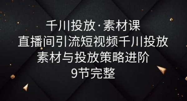 千川投放·素材课：直播间引流短视频千川投放素材与投放策略进阶，9节完整