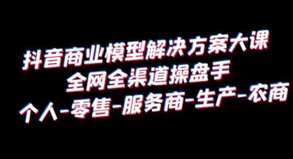 抖音商业 模型解决方案大课 全网全渠道操盘手 个人-零售-服务商-生产-农商