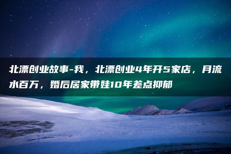 北漂创业故事-我，北漂创业4年开5家店，月流水百万，婚后居家带娃10年差点抑郁