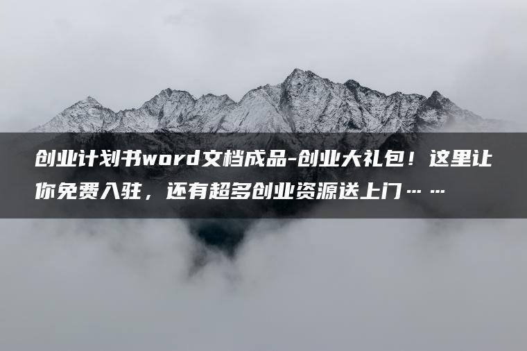 创业计划书word文档成品-创业大礼包！这里让你免费入驻，还有超多创业资源送上门……