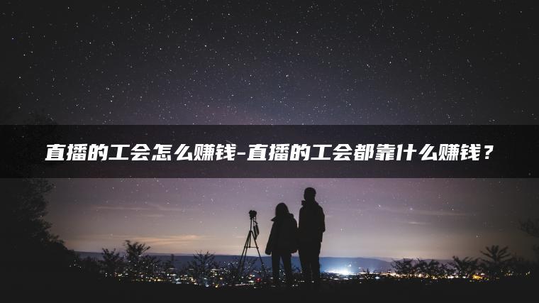 直播的工会怎么赚钱-直播的工会都靠什么赚钱？