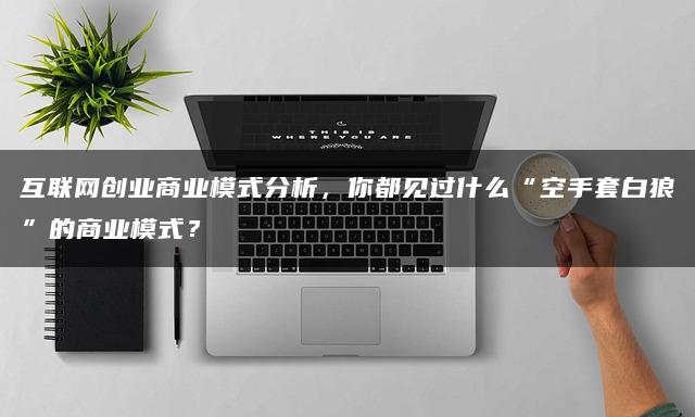 互联网创业商业模式分析，你都见过什么“空手套白狼”的商业模式？