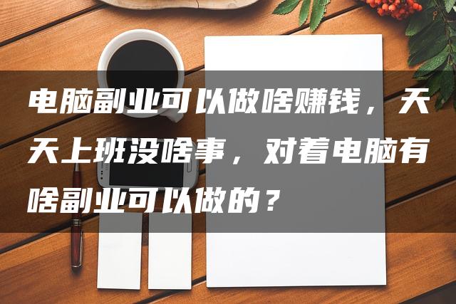 电脑副业可以做啥赚钱，天天上班没啥事，对着电脑有啥副业可以做的？