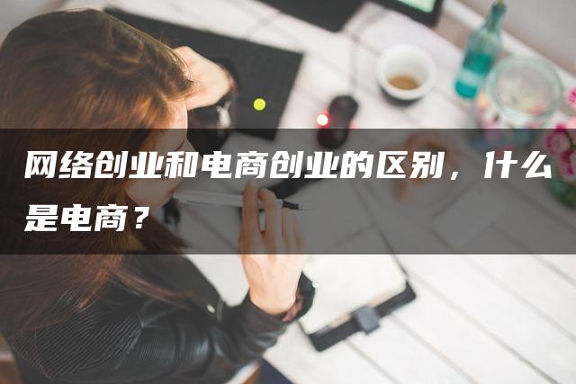 网络创业和电商创业的区别，什么是电商？