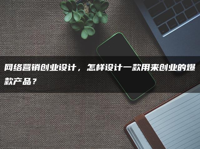 网络营销创业设计，怎样设计一款用来创业的爆款产品？