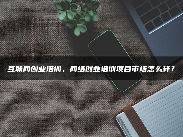 互联网创业培训，网络创业培训项目市场怎么样？