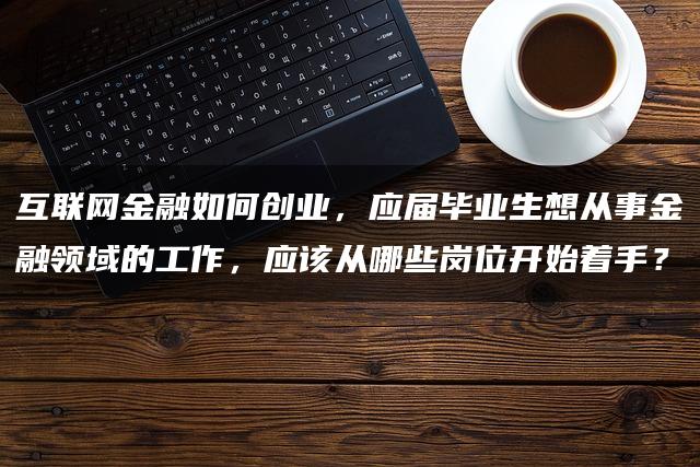 互联网金融如何创业，应届毕业生想从事金融领域的工作，应该从哪些岗位开始着手？