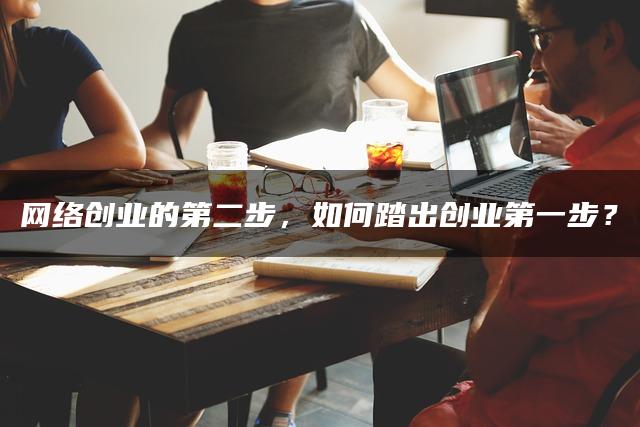 网络创业的第二步，如何踏出创业第一步？