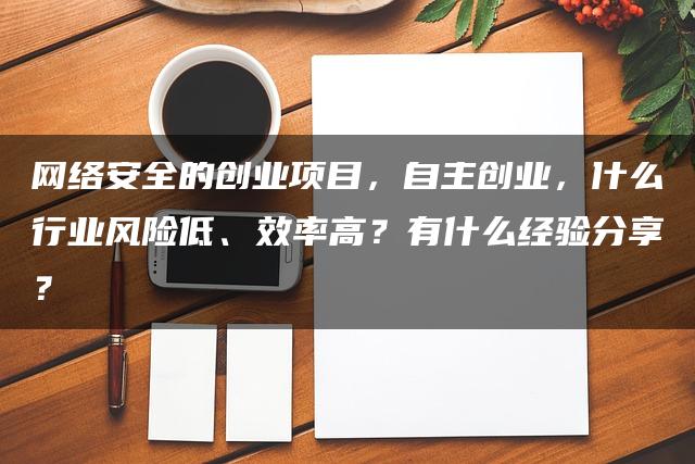 网络安全的创业项目，自主创业，什么行业风险低、效率高？有什么经验分享？