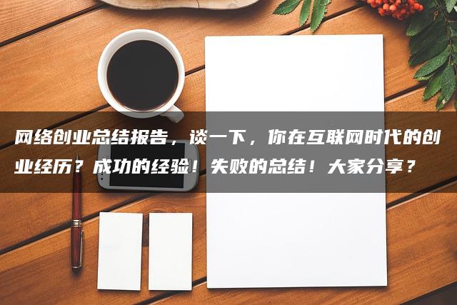 网络创业总结报告，谈一下，你在互联网时代的创业经历？成功的经验！失败的总结！大家分享？