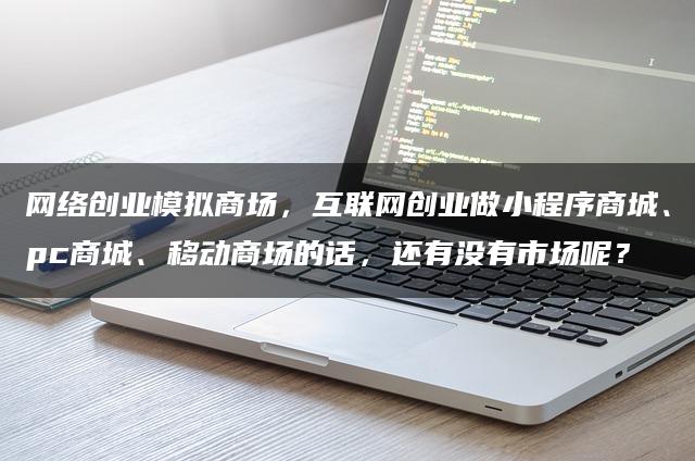 网络创业模拟商场，互联网创业做小程序商城、pc商城、移动商场的话，还有没有市场呢？