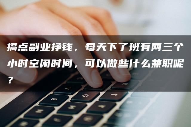 搞点副业挣钱，每天下了班有两三个小时空闲时间，可以做些什么兼/职呢？