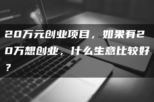 20万元创业项目，如果有20万想创业，什么生意比较好？