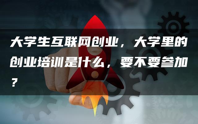 大学生互联网创业，大学里的创业培训是什么，要不要参加？