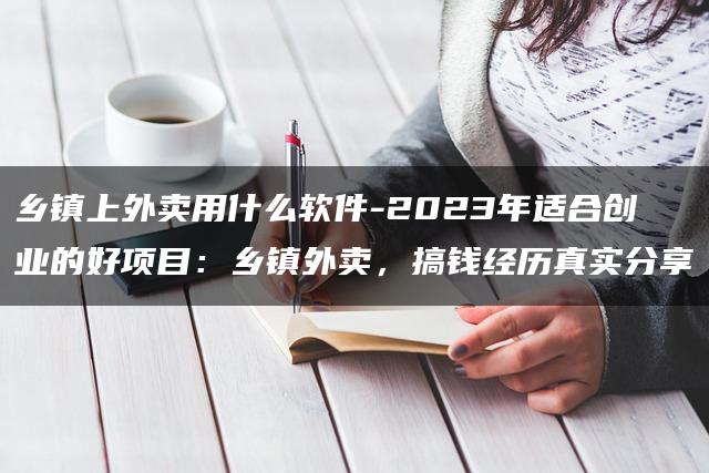 乡镇上外卖用什么软件-2023年适合创业的好项目：乡镇外卖，搞钱经历真实分享