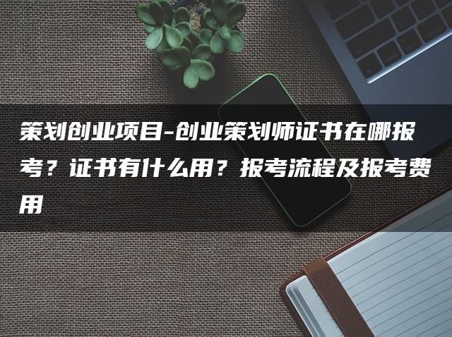 策划创业项目-创业策划师证书在哪报考？证书有什么用？报考流程及报考费用