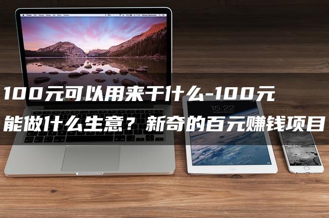 100元可以用来干什么-100元能做什么生意？新奇的百元赚钱项目