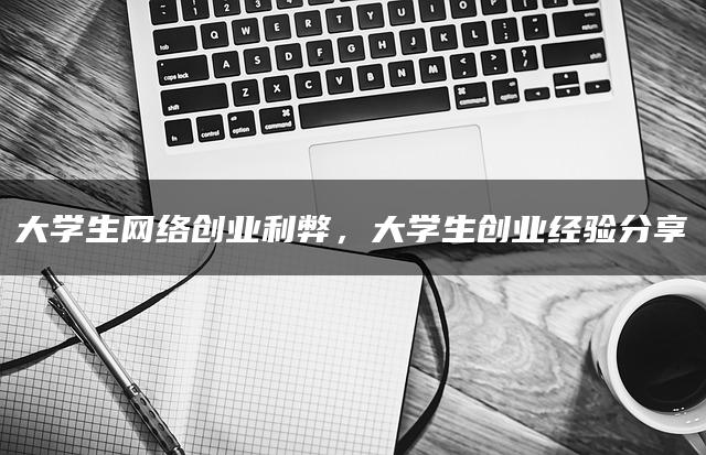 大学生网络创业利弊，大学生创业经验分享