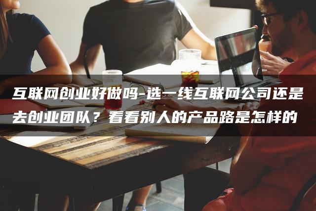 互联网创业好做吗-选一线互联网公司还是去创业团队？看看别人的产品路是怎样的