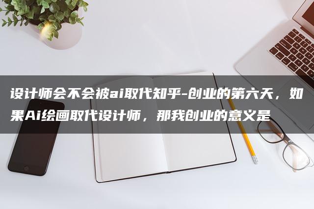 设计师会不会被ai取代知乎-创业的第六天，如果Ai绘画取代设计师，那我创业的意义是