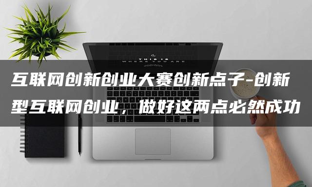 互联网创新创业大赛创新点子-创新型互联网创业，做好这两点必然成功