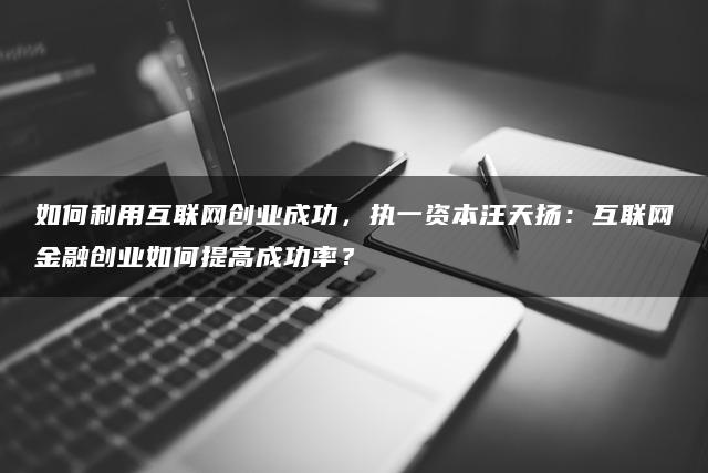 如何利用互联网创业成功，执一资本汪天扬：互联网金融创业如何提高成功率？