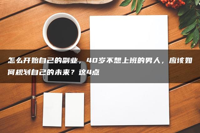 怎么开始自己的副业，40岁不想上班的男人，应该如何规划自己的未来？这4点