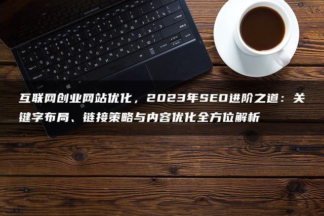 互联网创业网站优化，2023年SEO进阶之道：关键字布局、链接策略与内容优化全方位解析