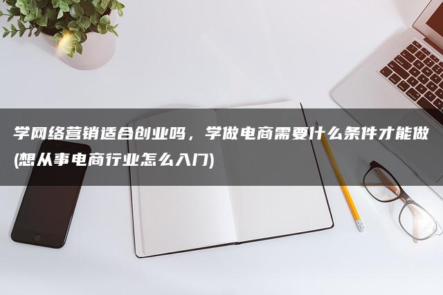 学网络营销适合创业吗，学做电商需要什么条件才能做(想从事电商行业怎么入门)