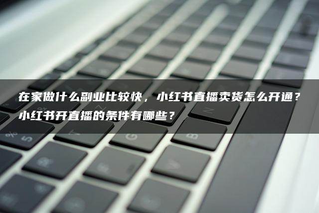 在家做什么副业比较快，小红书直播卖货怎么开通？小红书开直播的条件有哪些？