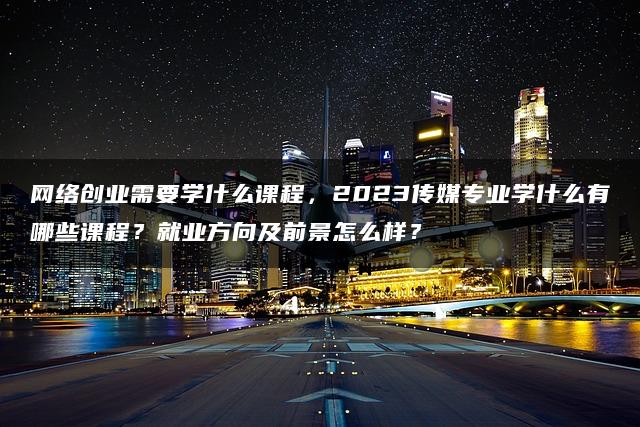 网络创业需要学什么课程，2023传媒专业学什么有哪些课程？就业方向及前景怎么样？