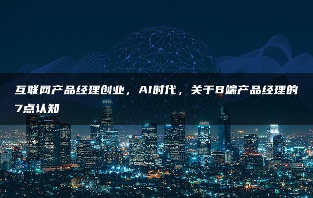 互联网产品经理创业，AI时代，关于B端产品经理的7点认知