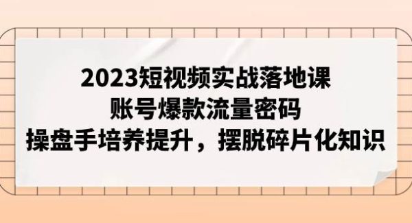 2023短视频实战落地课，账号爆款流量密码，操盘手培养提升，摆脱碎片化知识