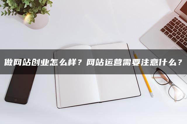 做网站创业怎么样？网站运营需要注意什么？