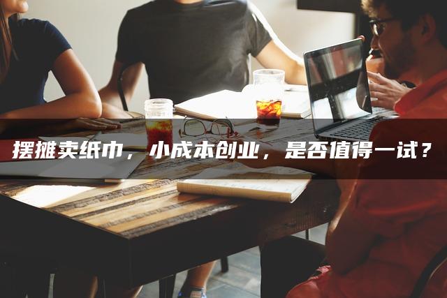 摆摊卖纸巾，小成本创业，是否值得一试？