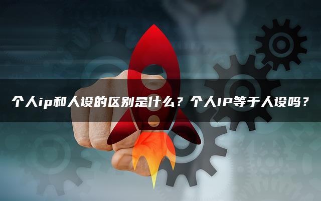 个人ip和人设的区别是什么？个人IP等于人设吗？