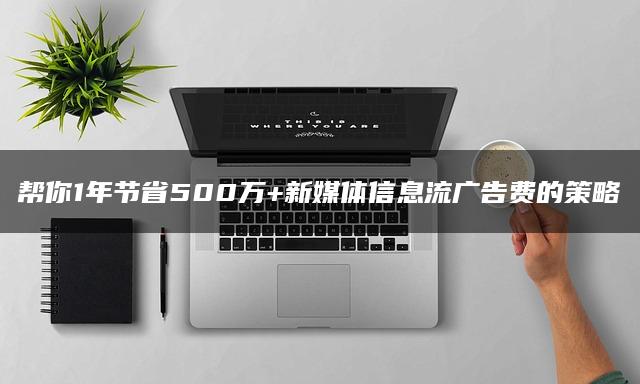 帮你1年节省500万+新媒体信息流广告费的策略