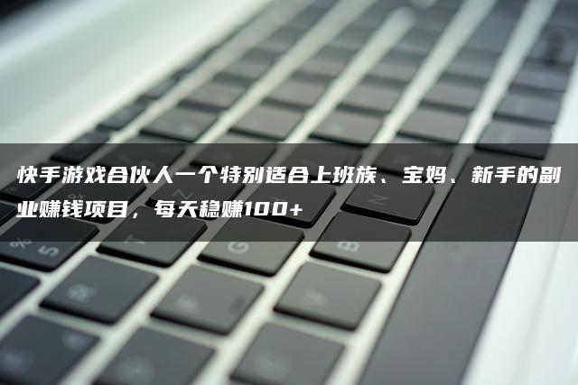 快手游戏合伙人一个特别适合上班族、宝妈、新手的副业赚钱项目，每天稳贝兼100+