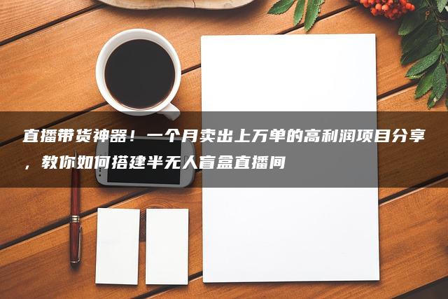 直播带货神器！一个月卖出上万单的高利润项目分享，教你如何搭建半无人盲盒直播间