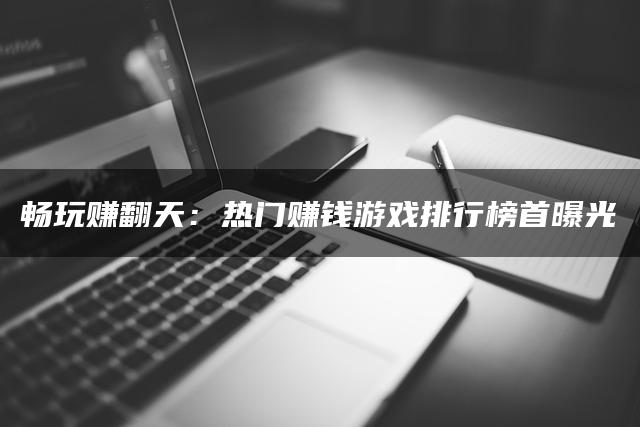 畅玩赚翻天：热门赚钱游戏排行榜首曝光