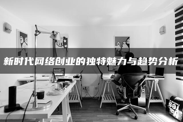 新时代网络创业的独特魅力与趋势分析