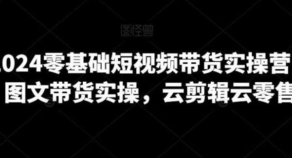 2024零基础短视频带货实操营，图文带货实操，云剪辑云零售