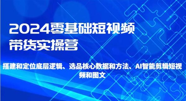 2024零基础短视频带货实操营-搭建和定位底层逻辑、选品核心数据和方法、AI智能剪辑