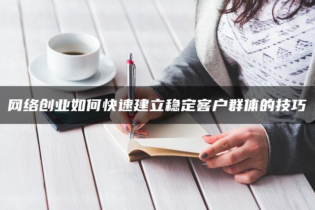 网络创业如何快速建立稳定客户群体的技巧