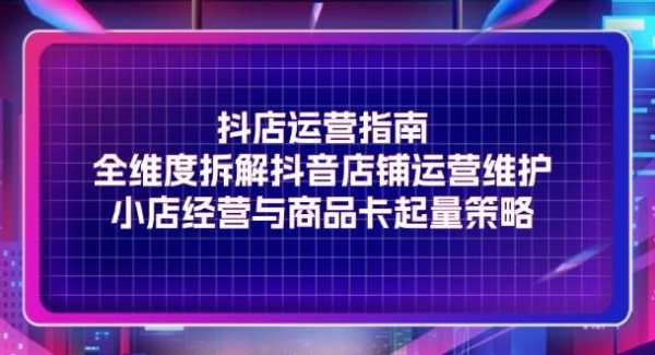 （11799期）抖店运营指南，全维度拆解抖音店铺运营维护，小店经营与商品卡起量策略