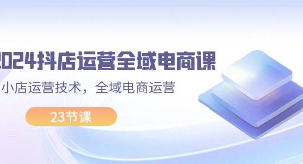 （11898期）2024抖店运营-全域电商课，小店运营技术，全域电商运营（23节课）