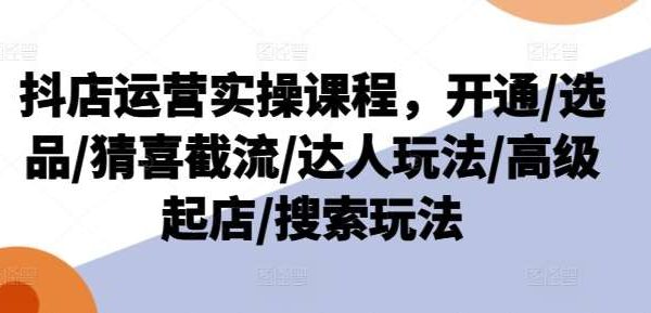 抖店运营实操课程，开通/选品/猜喜截流/达人玩法/高级起店/搜索玩法