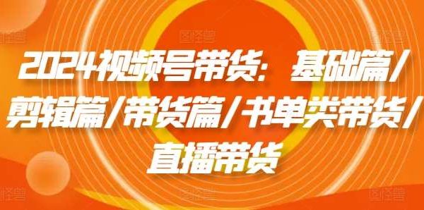 2024视频号带货：基础篇/剪辑篇/带货篇/书单类带货/直播带货