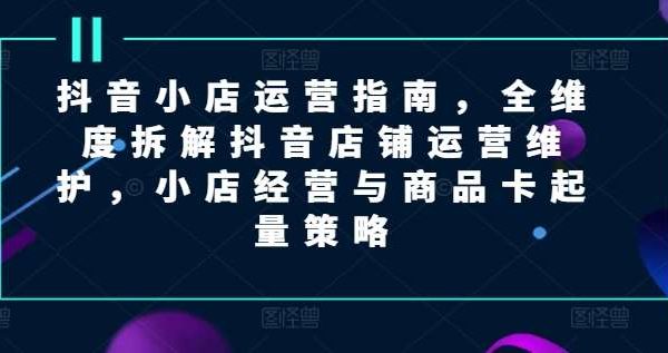 抖音小店运营指南，全维度拆解抖音店铺运营维护，小店经营与商品卡起量策略