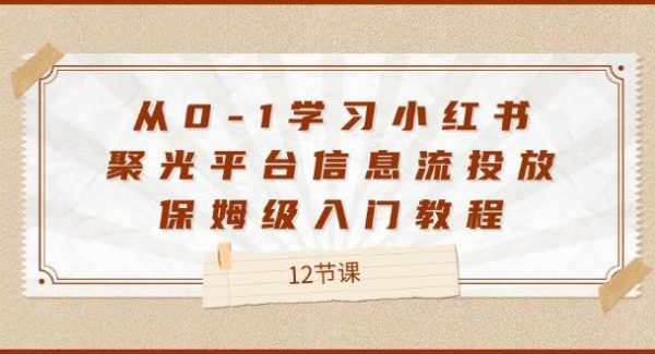 （12020期）从0-1学习小红书 聚光平台信息流投放，保姆级入门教程（12节课）